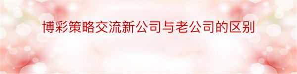 博彩策略交流新公司与老公司的区别