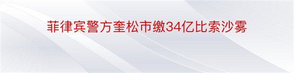 菲律宾警方奎松市缴34亿比索沙雾