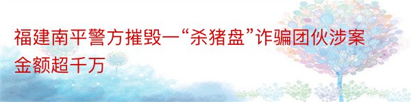 福建南平警方摧毁一“杀猪盘”诈骗团伙涉案金额超千万