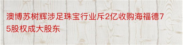 澳博苏树辉涉足珠宝行业斥2亿收购海福德75股权成大股东