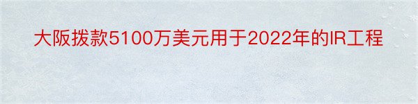 大阪拨款5100万美元用于2022年的IR工程