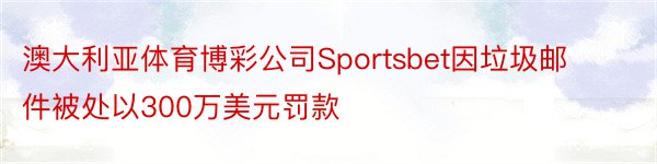 澳大利亚体育博彩公司Sportsbet因垃圾邮件被处以300万美元罚款