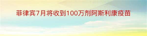 菲律宾7月将收到100万剂阿斯利康疫苗