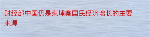 财经部中国仍是柬埔寨国民经济增长的主要来源