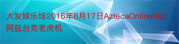 大发娱乐场2016年8月17日AztecaOnlineSlot阿兹台克老虎机